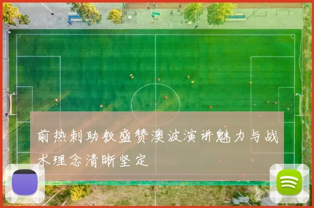 前热刺助教盛赞澳波演讲魅力与战术理念清晰坚定