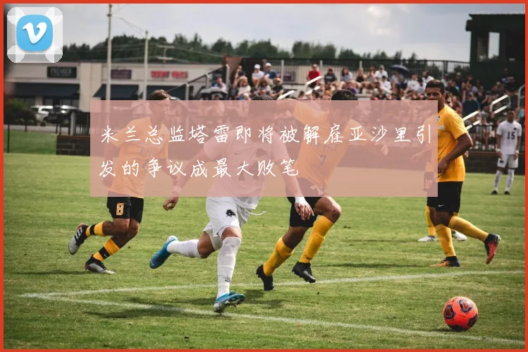米兰总监塔雷即将被解雇亚沙里引发的争议成最大败笔