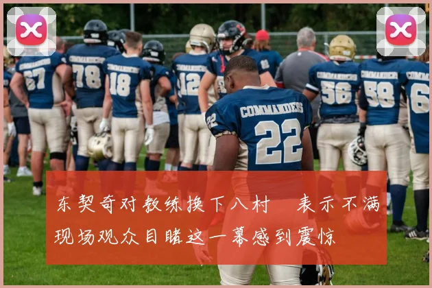 东契奇对教练换下八村塁表示不满现场观众目睹这一幕感到震惊