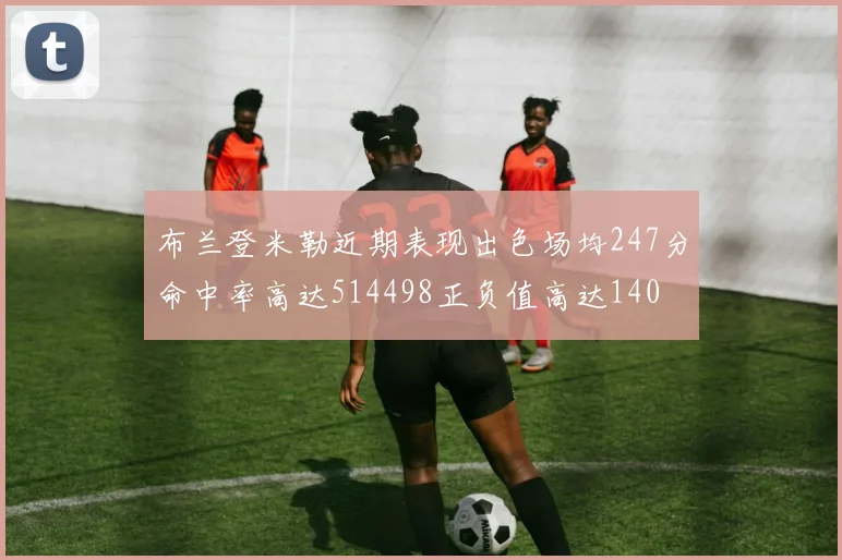 布兰登米勒近期表现出色场均247分命中率高达514498正负值高达140