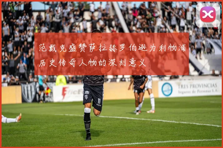 范戴克盛赞萨拉赫罗伯逊为利物浦历史传奇人物的深刻意义