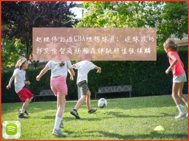 赵继伟打造CBA理想球员：运球技巧郭艾伦智商杨瀚森弹跳颜值张镇麟完美结合