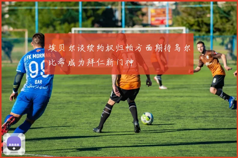 埃贝尔谈续约权归帕方面期待乌尔比希成为拜仁新门神