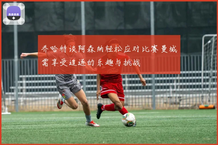 乔哈特谈阿森纳轻松应对比赛曼城需享受追逐的乐趣与挑战