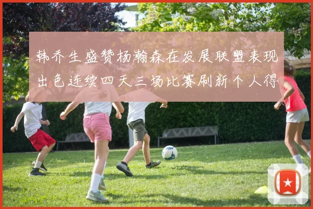 韩乔生盛赞杨瀚森在发展联盟表现出色连续四天三场比赛刷新个人得分与篮板纪录