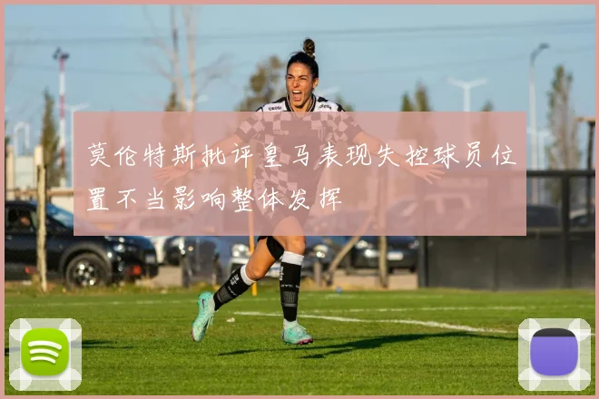 莫伦特斯批评皇马表现失控球员位置不当影响整体发挥