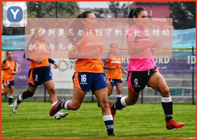 罗伊斯奥尼尔谈防守凯文杜兰特的挑战与无奈