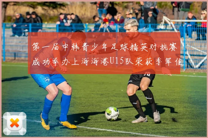 第一届中韩青少年足球精英对抗赛成功举办上海海港U15队荣获季军佳绩