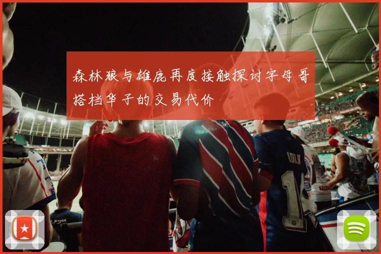 森林狼与雄鹿再度接触探讨字母哥搭档华子的交易代价
