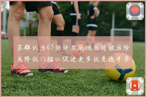 苏群认为65场评奖底线或将被废除或降低门槛以促进更多优秀选手参与