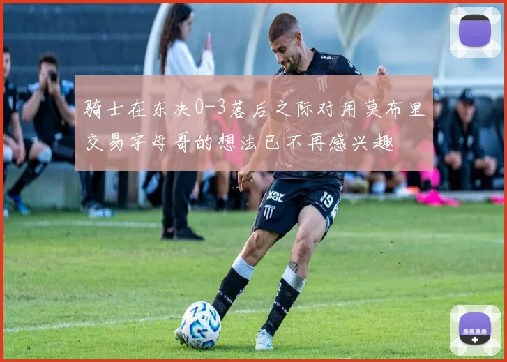 骑士在东决0-3落后之际对用莫布里交易字母哥的想法已不再感兴趣
