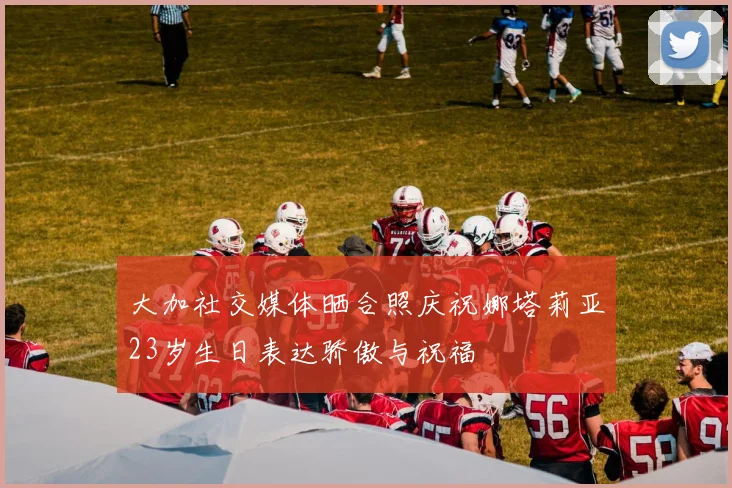 大加社交媒体晒合照庆祝娜塔莉亚23岁生日表达骄傲与祝福