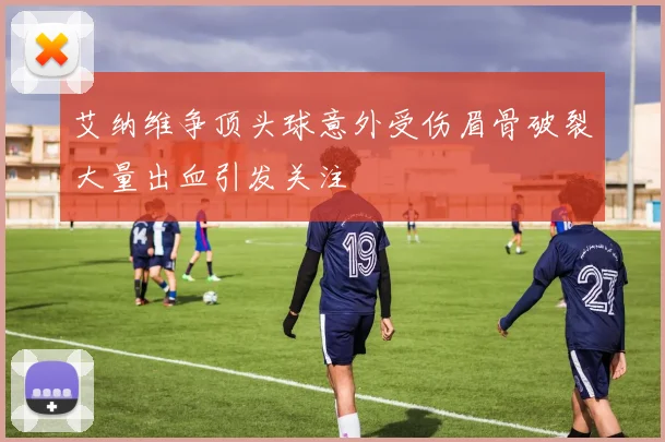 艾纳维争顶头球意外受伤眉骨破裂大量出血引发关注