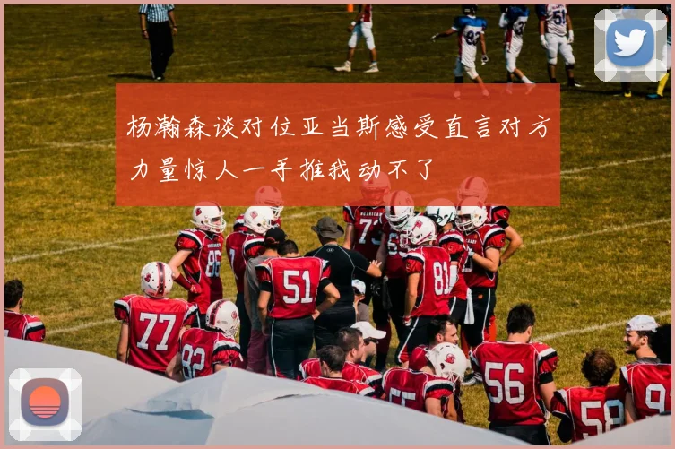 杨瀚森谈对位亚当斯感受直言对方力量惊人一手推我动不了