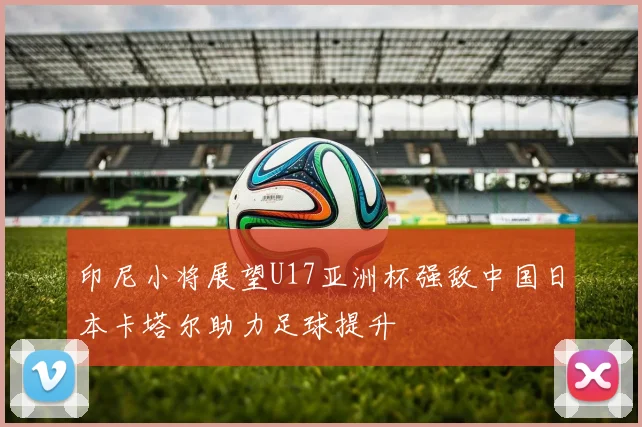 印尼小将展望U17亚洲杯强敌中国日本卡塔尔助力足球提升
