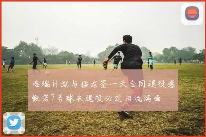 洛瑞计划与猛龙签一天合同退役感慨若7号球衣退役必定泪流满面