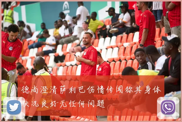 德尚澄清萨利巴伤情传闻称其身体状况良好无任何问题