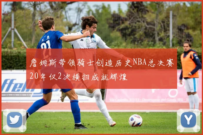 詹姆斯带领骑士创造历史NBA总决赛20年仅2次横扫成就辉煌